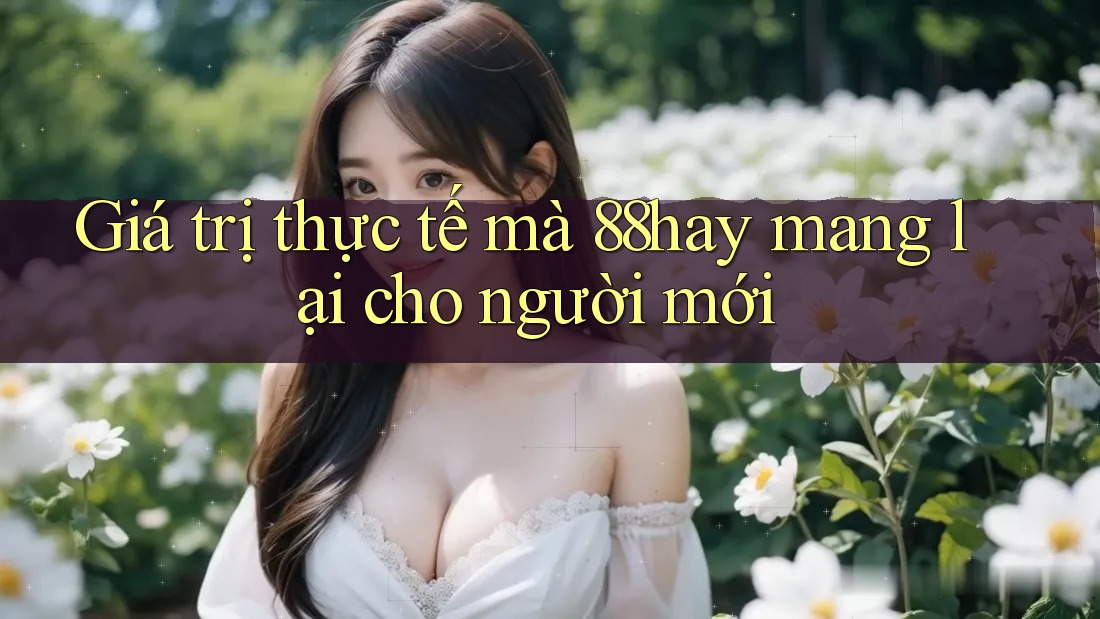 Giá trị thực tế mà 88hay mang lại cho người mới Giá trị thực tế mà 88hay mang lại cho người mới