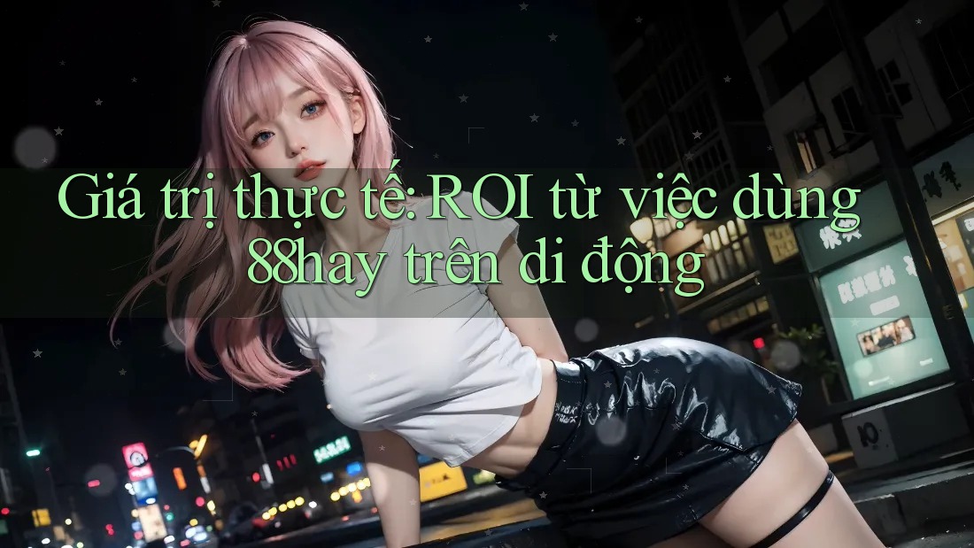 Giá trị thực tế: ROI từ việc dùng 88hay trên di động Giá trị thực tế: ROI từ việc dùng 88hay trên di động