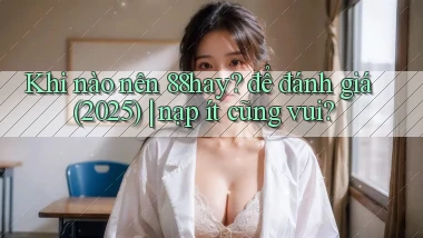 Khi nào nên 88hay để đánh giá (2025) nạp ít cũng vui