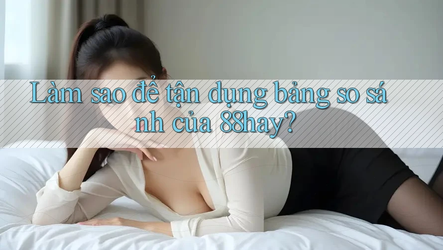 Làm sao để tận dụng bảng so sánh của 88hay? Làm sao để tận dụng bảng so sánh của 88hay?