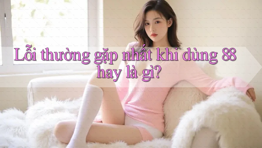 Lỗi thường gặp nhất khi dùng 88hay là gì? Lỗi thường gặp nhất khi dùng 88hay là gì?