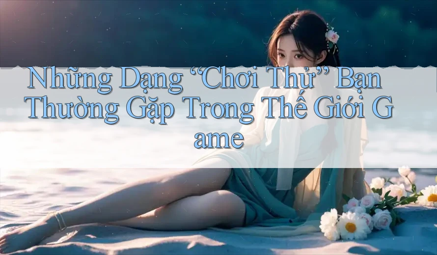 Những Dạng “Chơi Thử” Bạn Thường Gặp Trong Thế Giới Game Những Dạng “Chơi Thử” Bạn Thường Gặp Trong Thế Giới Game