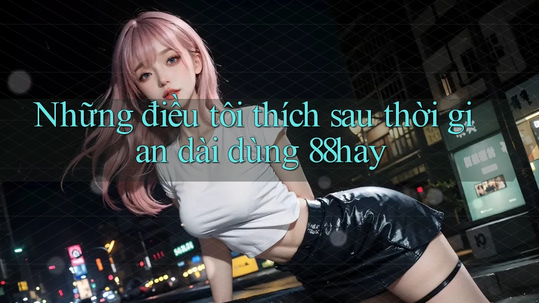 Những điều tôi thích sau thời gian dài dùng 88hay Những điều tôi thích sau thời gian dài dùng 88hay