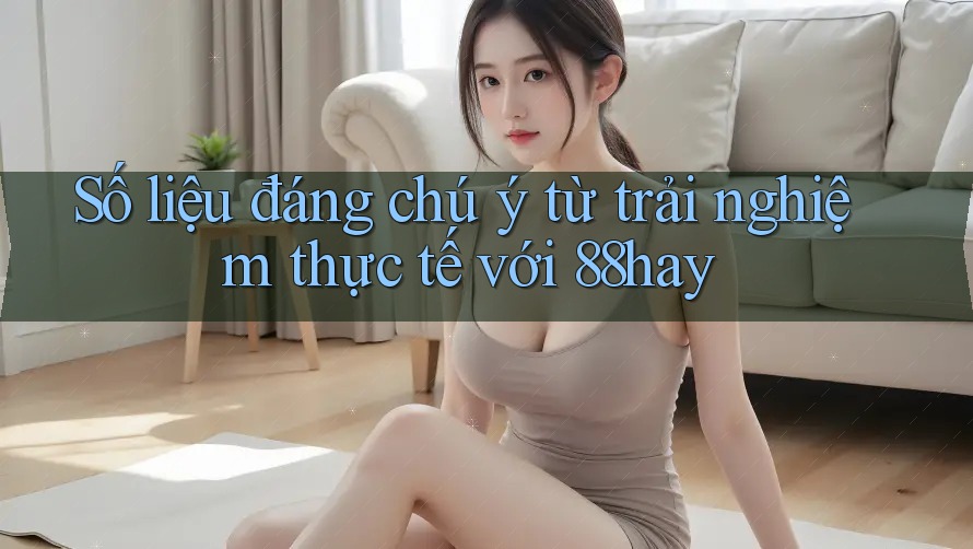 Số liệu đáng chú ý từ trải nghiệm thực tế với 88hay Số liệu đáng chú ý từ trải nghiệm thực tế với 88hay