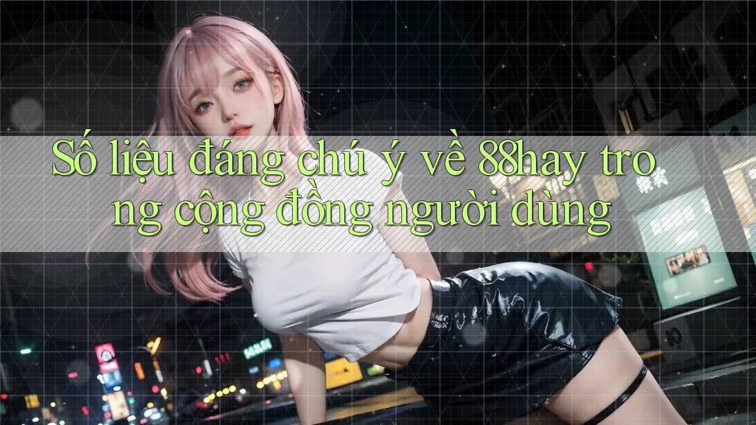 Số liệu đáng chú ý về 88hay trong cộng đồng người dùng Số liệu đáng chú ý về 88hay trong cộng đồng người dùng