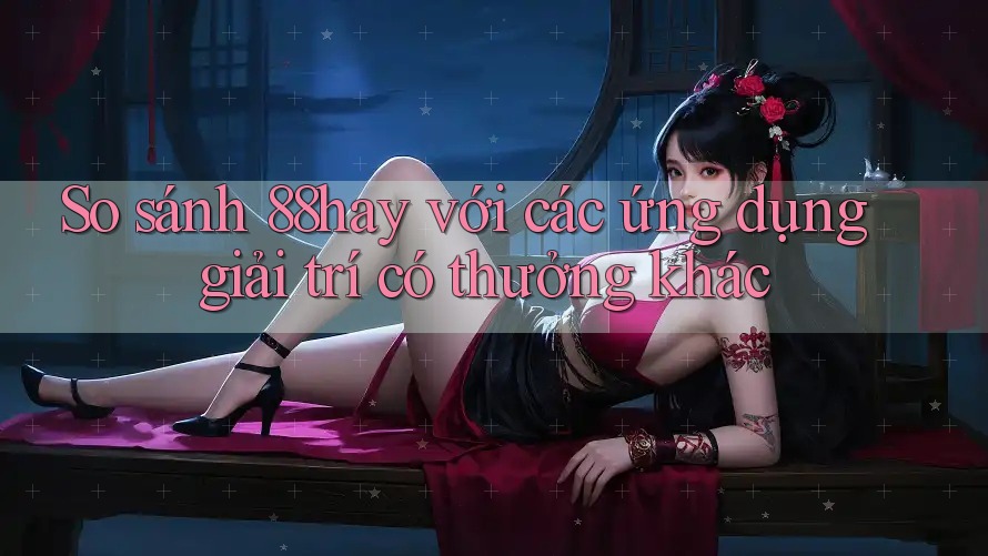 So sánh 88hay với các ứng dụng giải trí có thưởng khác