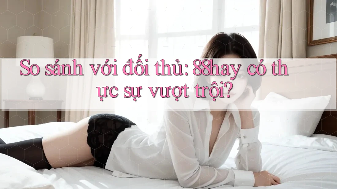 So sánh với đối thủ: 88hay có thực sự vượt trội? So sánh với đối thủ: 88hay có thực sự vượt trội?