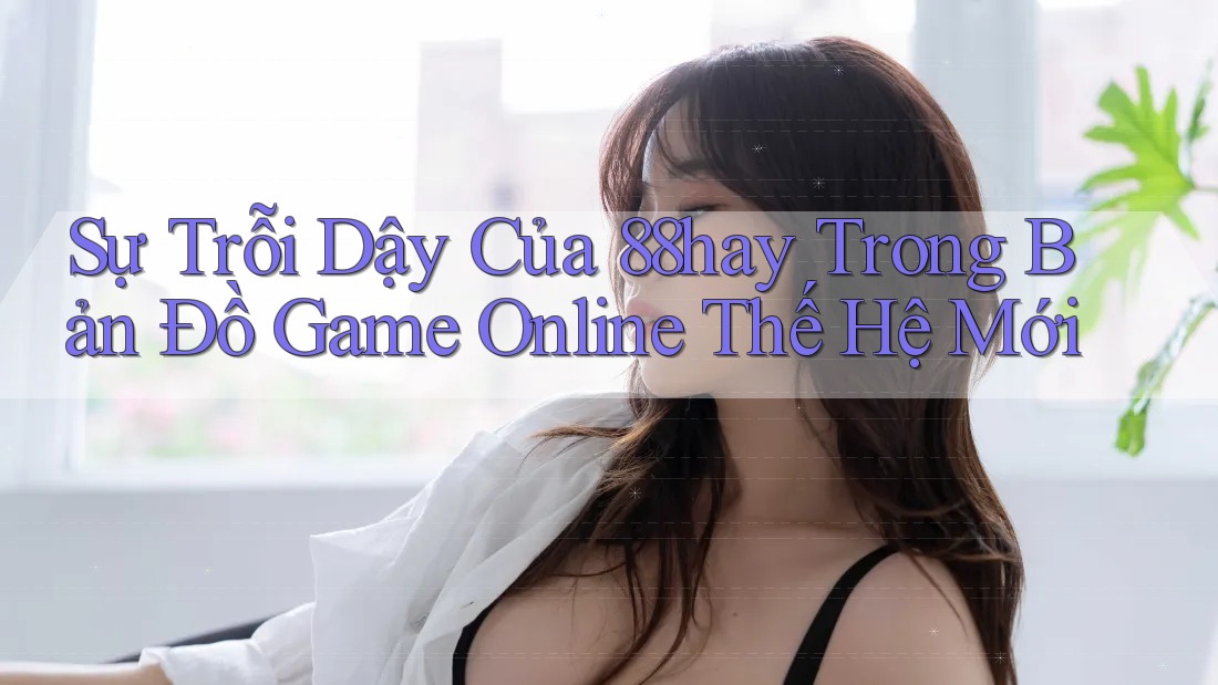 Sự Trỗi Dậy Của 88hay Trong Bản Đồ Game Online Thế Hệ Mới Sự Trỗi Dậy Của 88hay Trong Bản Đồ Game Online Thế Hệ Mới