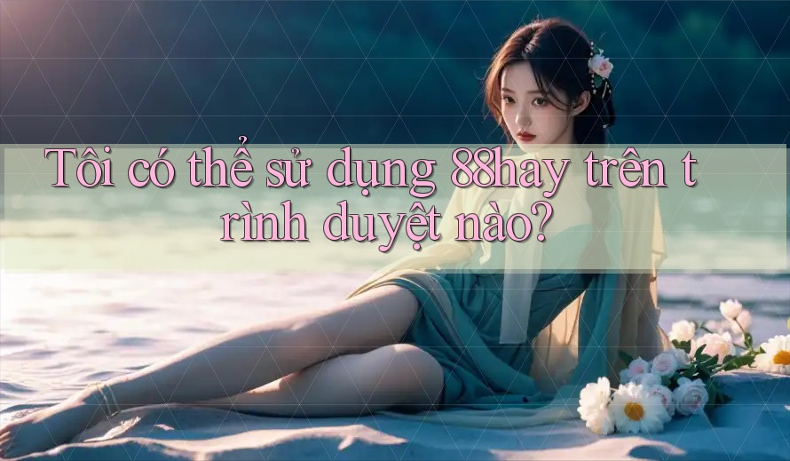 Tôi có thể sử dụng 88hay trên trình duyệt nào? Tôi có thể sử dụng 88hay trên trình duyệt nào?