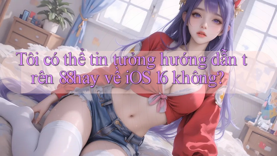 Tôi có thể tin tưởng hướng dẫn trên 88hay về iOS 16 không?