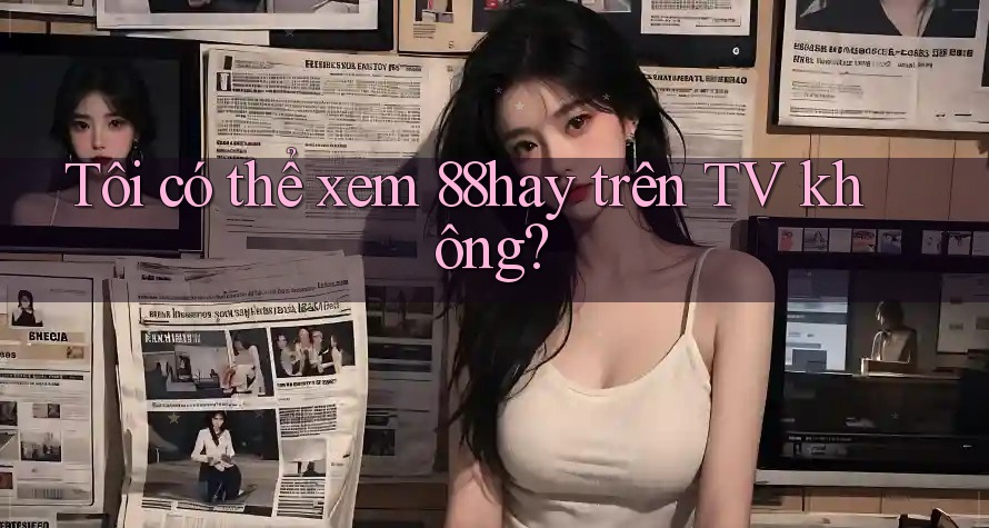 Tôi có thể xem 88hay trên TV không? Tôi có thể xem 88hay trên TV không?