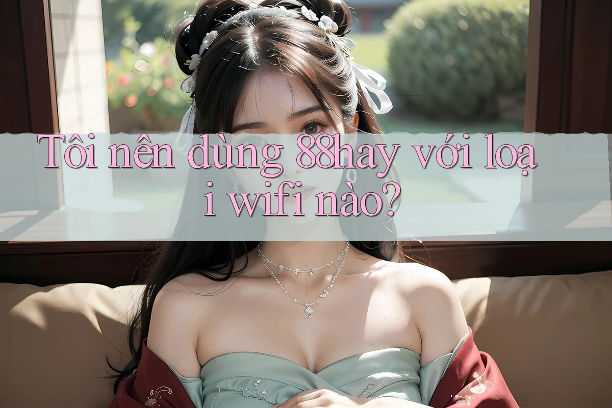 Tôi nên dùng 88hay với loại wifi nào? Tôi nên dùng 88hay với loại wifi nào?