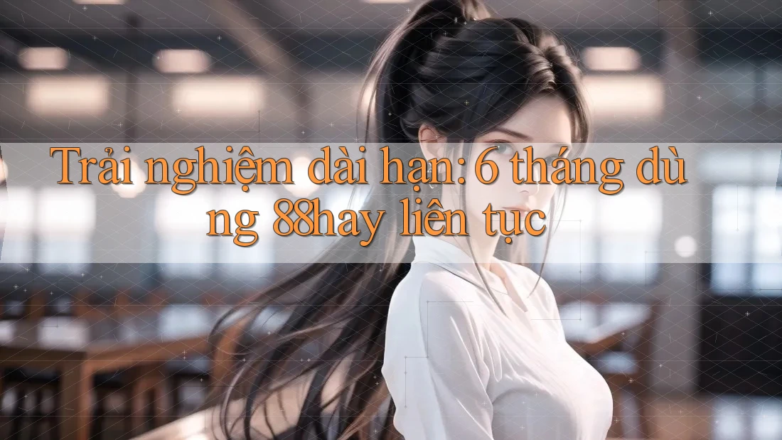 Trải nghiệm dài hạn: 6 tháng dùng 88hay liên tục Trải nghiệm dài hạn: 6 tháng dùng 88hay liên tục
