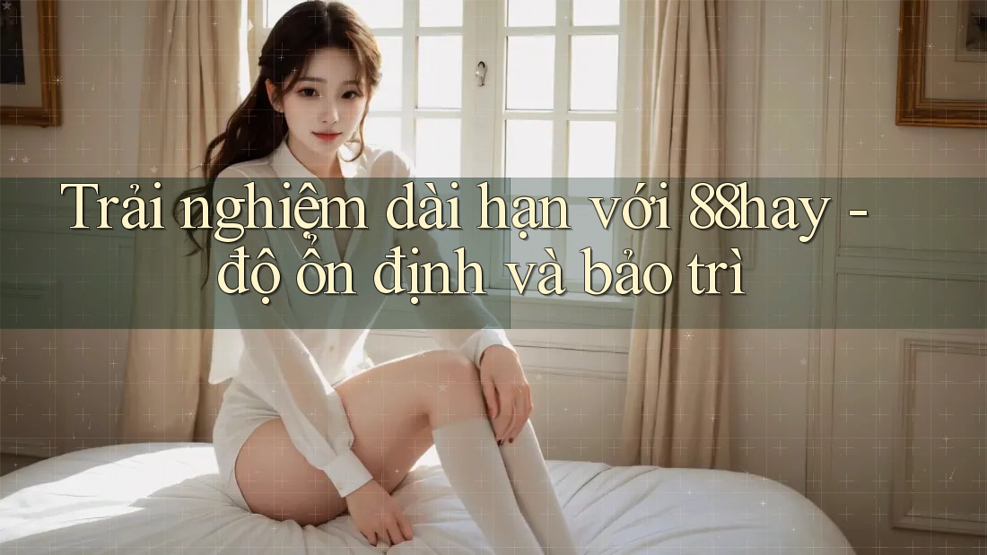 Trải nghiệm dài hạn với 88hay - độ ổn định và bảo trì Trải nghiệm dài hạn với 88hay - độ ổn định và bảo trì