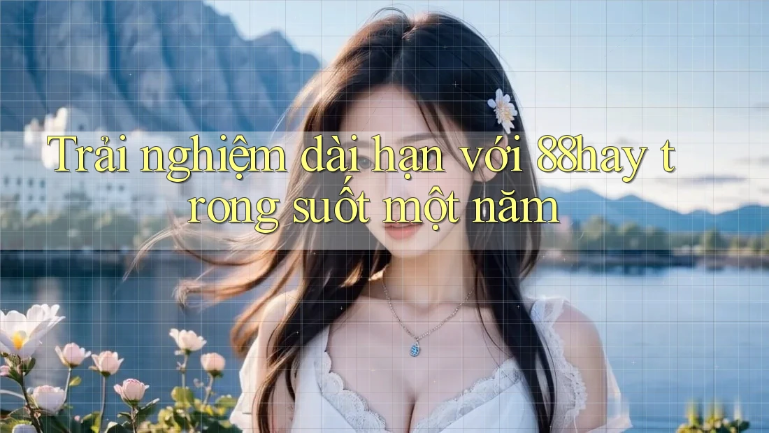 Trải nghiệm dài hạn với 88hay trong suốt một năm