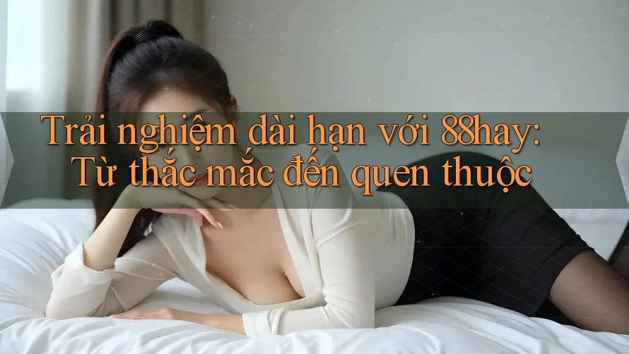 Trải nghiệm dài hạn với 88hay: Từ thắc mắc đến quen thuộc Trải nghiệm dài hạn với 88hay: Từ thắc mắc đến quen thuộc