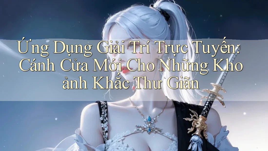 Ứng Dụng Giải Trí Trực Tuyến: Cánh Cửa Mới Cho Những Khoảnh Khắc Thư Giãn