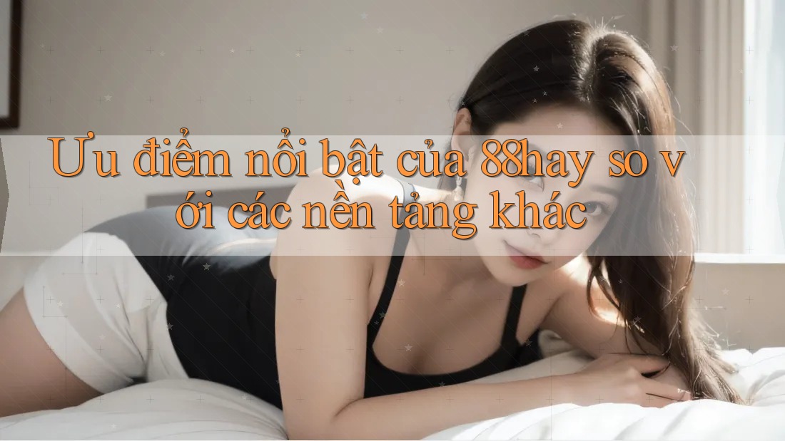 Ưu điểm nổi bật của 88hay so với các nền tảng khác Ưu điểm nổi bật của 88hay so với các nền tảng khác