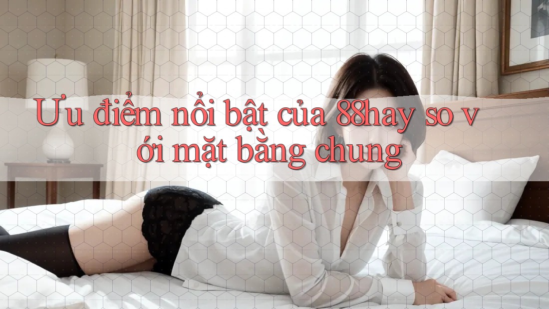 Ưu điểm nổi bật của 88hay so với mặt bằng chung