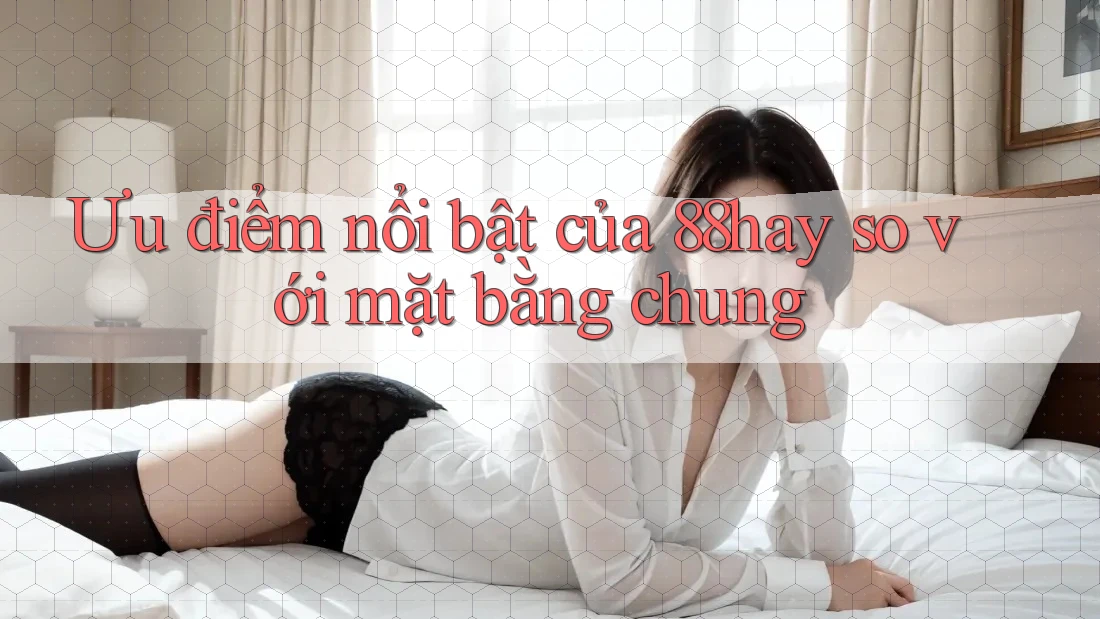 Ưu điểm nổi bật của 88hay so với mặt bằng chung Ưu điểm nổi bật của 88hay so với mặt bằng chung
