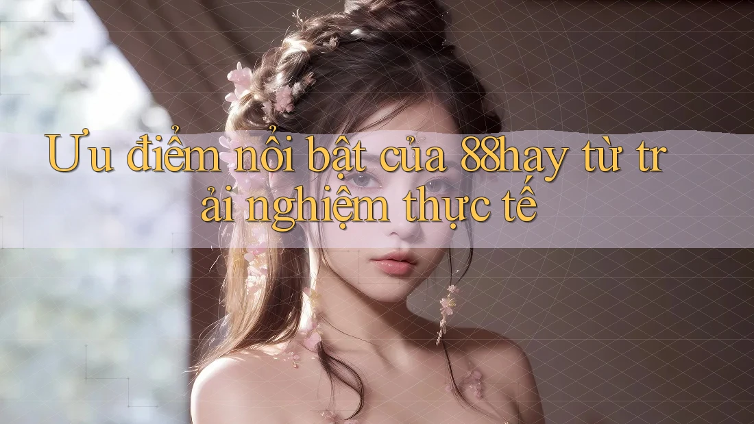 Ưu điểm nổi bật của 88hay từ trải nghiệm thực tế