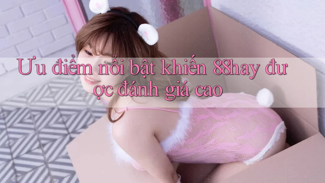 Ưu điểm nổi bật khiến 88hay được đánh giá cao Ưu điểm nổi bật khiến 88hay được đánh giá cao
