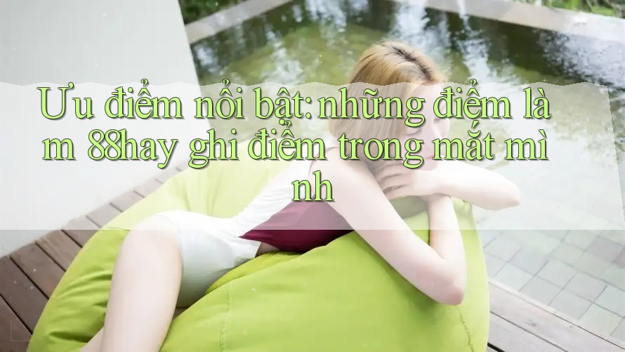 Ưu điểm nổi bật: những điểm làm 88hay ghi điểm trong mắt mình Ưu điểm nổi bật: những điểm làm 88hay ghi điểm trong mắt mình
