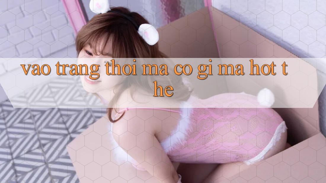“Vào Trang” Thôi Mà, Có Gì Mà Hot Thế? “Vào Trang” Thôi Mà, Có Gì Mà Hot Thế?