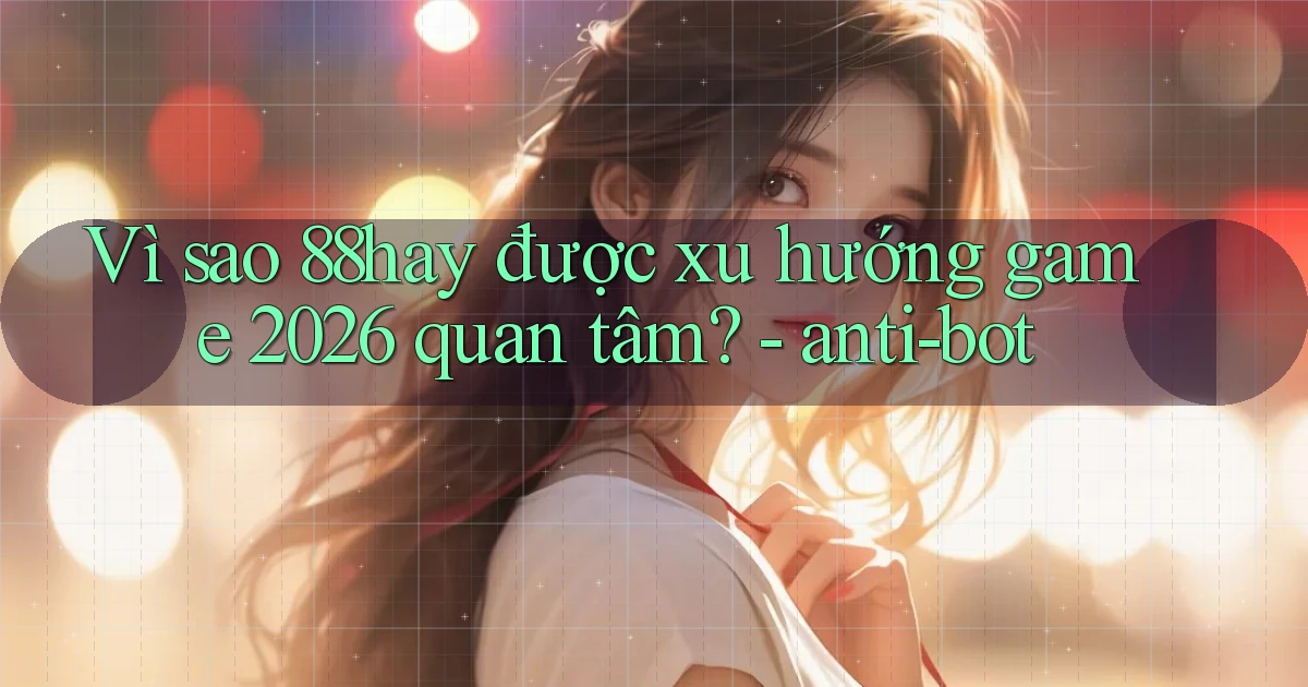 Vì sao 88hay được xu hướng game 2026 quan tâm   anti bot